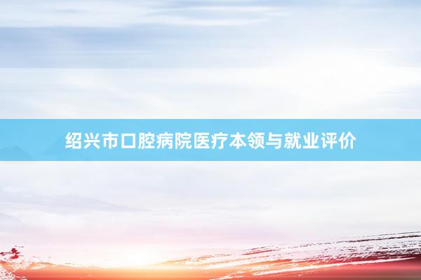 绍兴市口腔病院医疗本领与就业评价